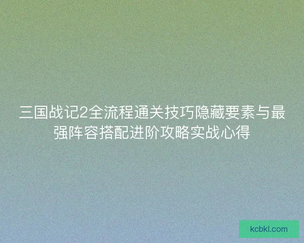 三国战记2全流程通关技巧隐藏要素与最强阵容搭配进阶攻略实战心得