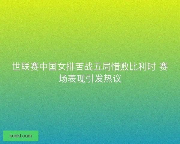 世联赛中国女排苦战五局惜败比利时 赛场表现引发热议 世联赛中国女排苦战五局惜败比利时 赛场表现引发热议