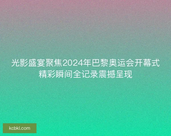 光影盛宴聚焦2024年巴黎奥运会开幕式精彩瞬间全记录震撼呈现