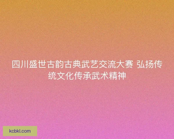 四川盛世古韵古典武艺交流大赛 弘扬传统文化传承武术精神