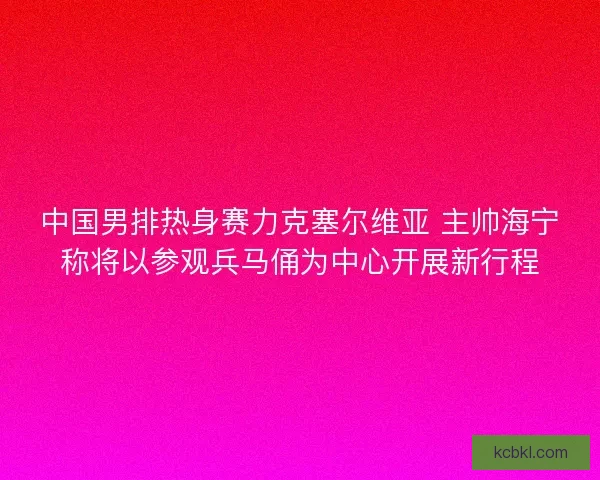 中国男排热身赛力克塞尔维亚 主帅海宁称将以参观兵马俑为中心开展新行程
