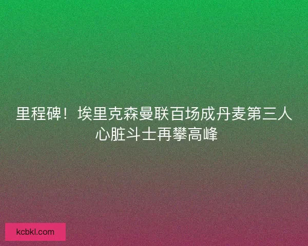 里程碑！埃里克森曼联百场成丹麦第三人 心脏斗士再攀高峰