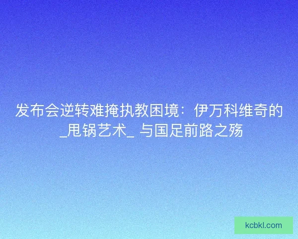 发布会逆转难掩执教困境：伊万科维奇的 _甩锅艺术_ 与国足前路之殇