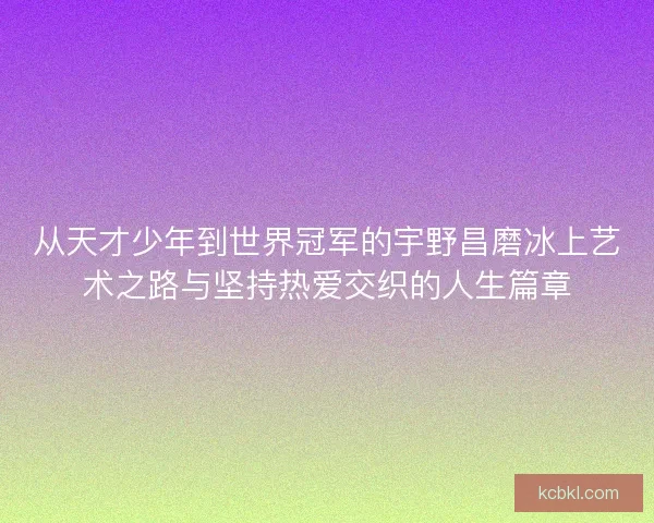 从天才少年到世界冠军的宇野昌磨冰上艺术之路与坚持热爱交织的人生篇章