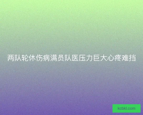 两队轮休伤病满员队医压力巨大心疼难挡 两队轮休伤病满员队医压力巨大心疼难挡