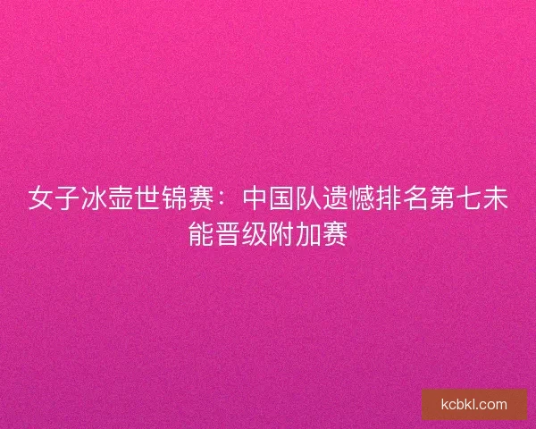 女子冰壶世锦赛：中国队遗憾排名第七未能晋级附加赛