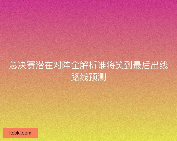 总决赛潜在对阵全解析谁将笑到最后出线路线预测 总决赛潜在对阵全解析谁将笑到最后出线路线预测