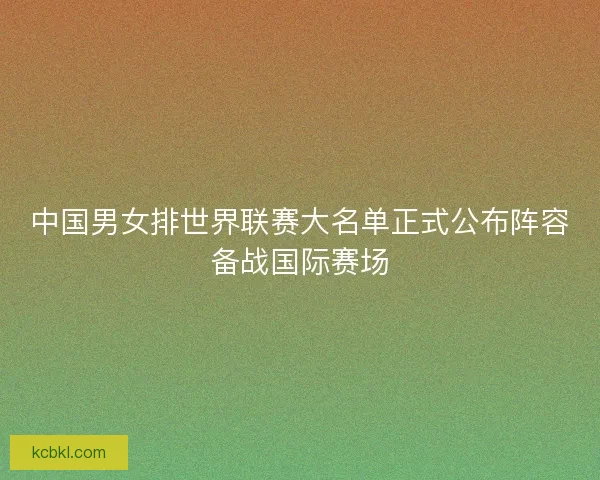 中国男女排世界联赛大名单正式公布阵容备战国际赛场