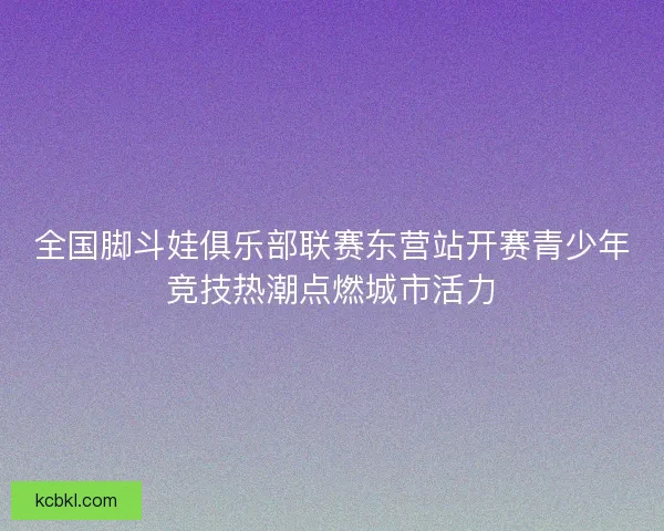 全国脚斗娃俱乐部联赛东营站开赛青少年竞技热潮点燃城市活力 全国脚斗娃俱乐部联赛东营站开赛青少年竞技热潮点燃城市活力