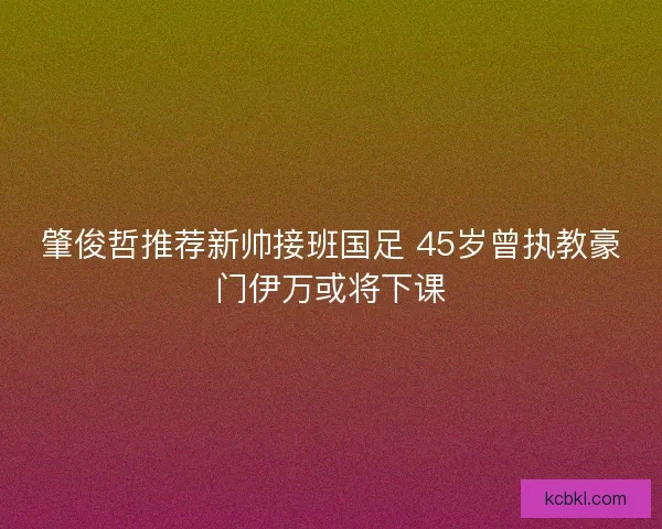 肇俊哲推荐新帅接班国足 45岁曾执教豪门伊万或将下课