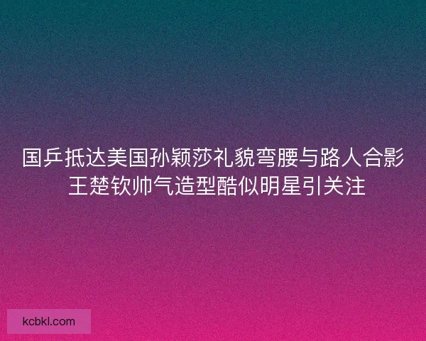 国乒抵达美国孙颖莎礼貌弯腰与路人合影 王楚钦帅气造型酷似明星引关注 国乒抵达美国孙颖莎礼貌弯腰与路人合影 王楚钦帅气造型酷似明星引关注