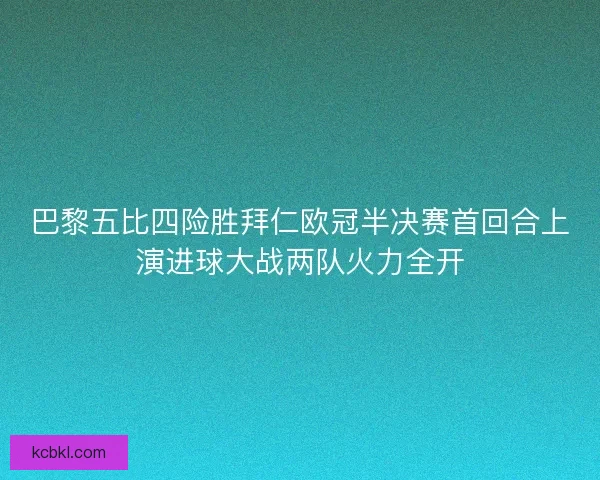 巴黎五比四险胜拜仁欧冠半决赛首回合上演进球大战两队火力全开