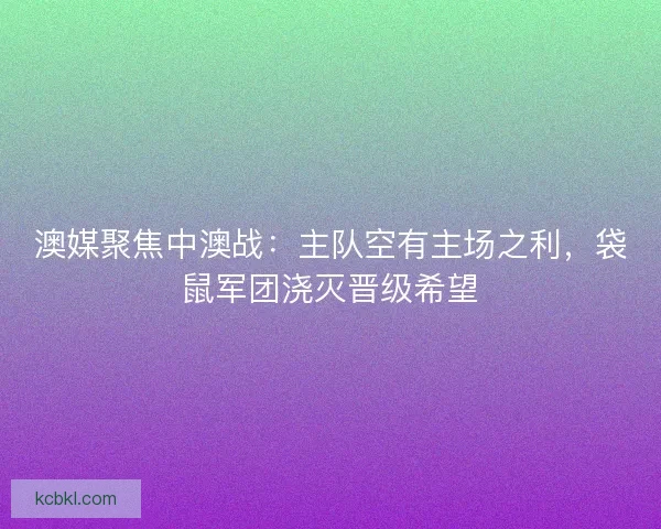 澳媒聚焦中澳战：主队空有主场之利，袋鼠军团浇灭晋级希望