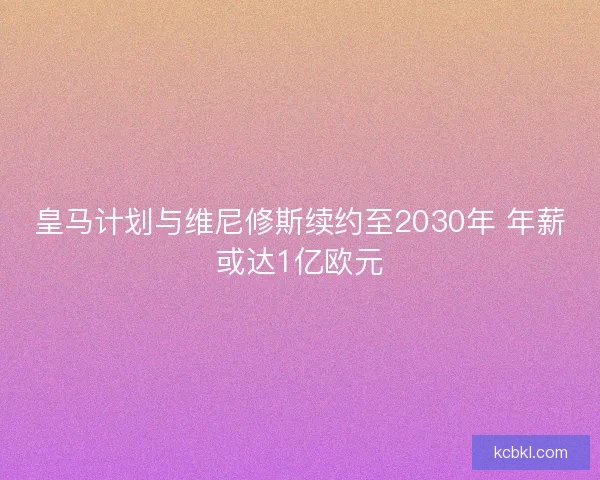 皇马计划与维尼修斯续约至2030年 年薪或达1亿欧元 皇马计划与维尼修斯续约至2030年 年薪或达1亿欧元