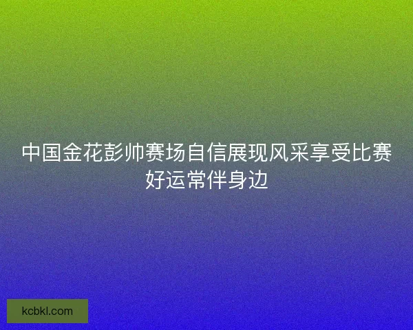 中国金花彭帅赛场自信展现风采享受比赛好运常伴身边 中国金花彭帅赛场自信展现风采享受比赛好运常伴身边